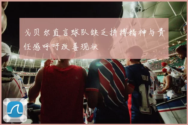 戈贝尔直言球队缺乏拼搏精神与责任感呼吁改善现状