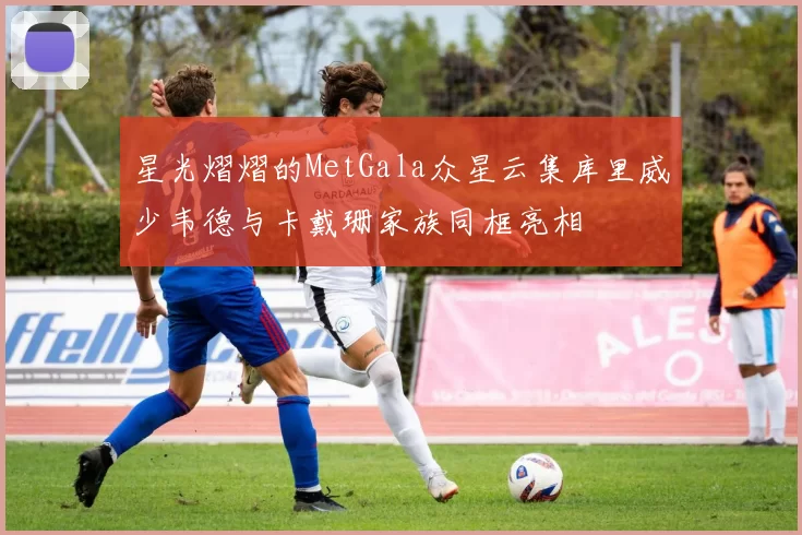 星光熠熠的MetGala众星云集库里威少韦德与卡戴珊家族同框亮相
