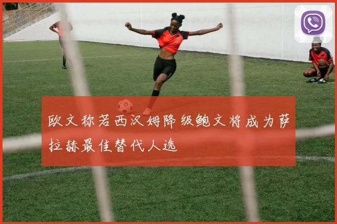 欧文称若西汉姆降级鲍文将成为萨拉赫最佳替代人选