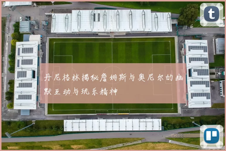 丹尼格林揭秘詹姆斯与奥尼尔的幽默互动与玩乐精神