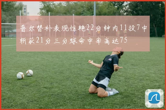 普尔替补表现惊艳22分钟内11投7中斩获21分三分球命中率高达75