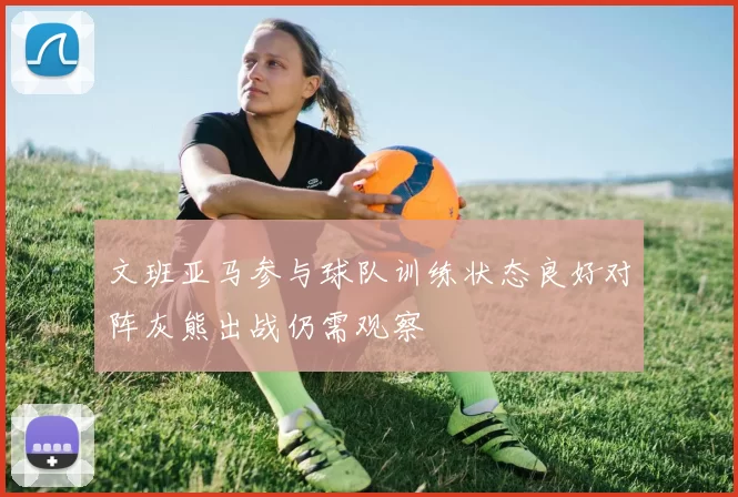 文班亚马参与球队训练状态良好对阵灰熊出战仍需观察
