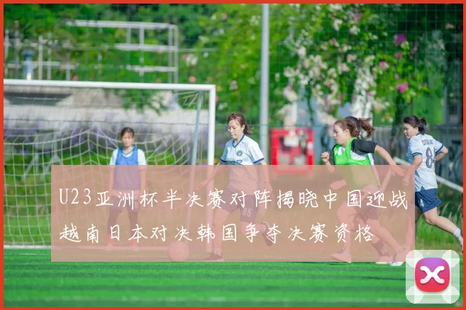 U23亚洲杯半决赛对阵揭晓中国迎战越南日本对决韩国争夺决赛资格
