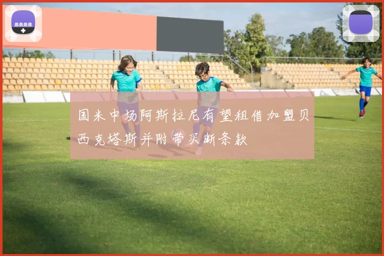 国米中场阿斯拉尼有望租借加盟贝西克塔斯并附带买断条款